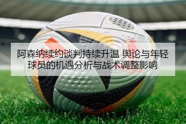 阿森纳续约谈判持续升温 舆论与年轻球员的机遇分析与战术调整影响
